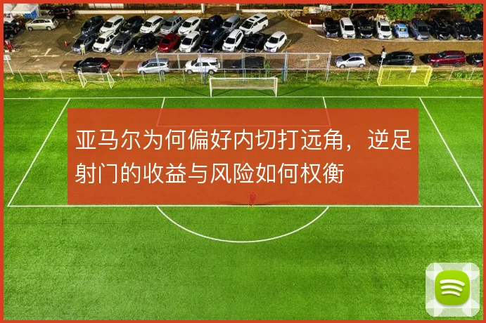 亚马尔为何偏好内切打远角，逆足射门的收益与风险如何权衡