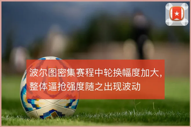 波尔图密集赛程中轮换幅度加大，整体逼抢强度随之出现波动