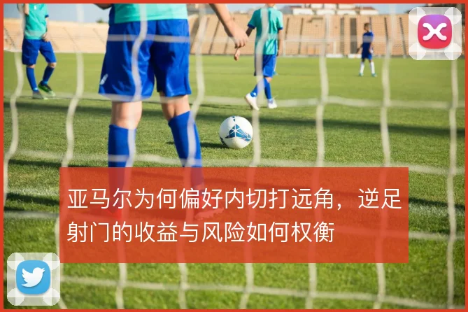 亚马尔为何偏好内切打远角，逆足射门的收益与风险如何权衡